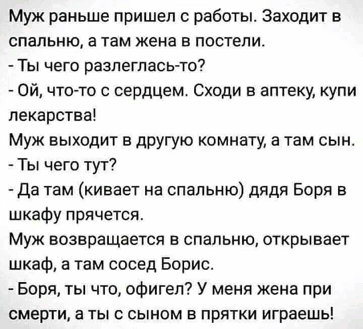 Муж раньше пришел с работы Заходит в спальню а там жена в постели Ты чего разлеглась то Ой чтото с сердцем Сходи в аптеку купи лекарства Муж выходит в другую комнату а там сын Ты чего тут да там кивает на спальню дядя Боря в шкафу прячется Муж возвращается в спальню открывает шкаф а там сосед Борис Боря ты что офигел У меня жена при смерти а ты с сыном в прятки играешь