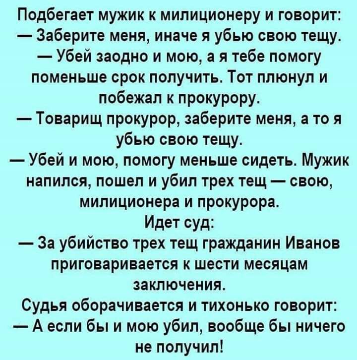 Подбегает мужик к милиционеру и говорит Заберите меня иначе я убью свою тещу Убей заодно и мою а я тебе помогу поменьше срок получить Тот плюнул и побежал к прокурору Товарищ прокурор заберите меня а то я убью свою тещу Убей и мою помогу меньше сидеть Мужик напился пошел и убил трех тещ свою милиционера и прокурора Идет суд За убийство трех тещ гражданин Иванов приговаривается к шести месяцам закл