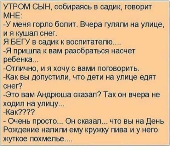 УТРОМ СЫН собираясь в садик говорит МНЕ У меня горло болит Вчера гуляли на улице и я кушал снег Я БЕГУ в садик к воспитатепю Я пришла к вам разобраться насчет ребенка Отпично и я хочу с вами поговорить Как вы допустили что дети на улице едят снег Это вам Андрюша сказал Так он вчера не ходил на улицу Как Очень просто Он сказал что вы на день Рождение напили ему кружку пива и у него жуткое похмелье