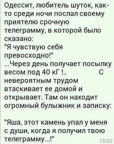 Одессит любитель шуток как то среди ночи послал своему приятелю срочную телеграмму в которой было сказано Я чувствую себя превосходно Через день получает посылку весом под 40 кГ С невероятным трудом втаскивает ее домой и открывает Там он находит огромный булыжник и записку Яша этот камень упал у меня с души когда я получил твою телеграмму
