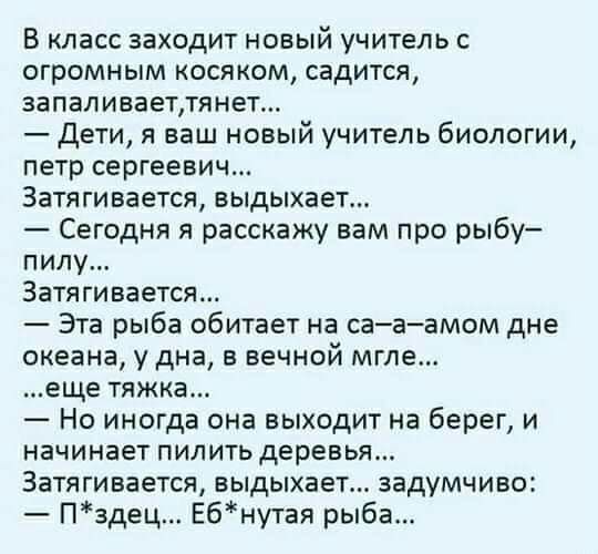 В класс заходит новый учитель огромным косяком садится запаливаетлянет Дети я ваш новый учитель биологии петр сергеевич Затягивается выдыхает Сегодня я расскажу вам про рыбу пилу Затягивается Эта рыба обитает на сааамом дне океана у дна в вечной мгле еще тяжка Но иногда она выходит на берег и начинает пилить деревья Затягивается выдыхает задумчиво Пздец Ебнутая рыба