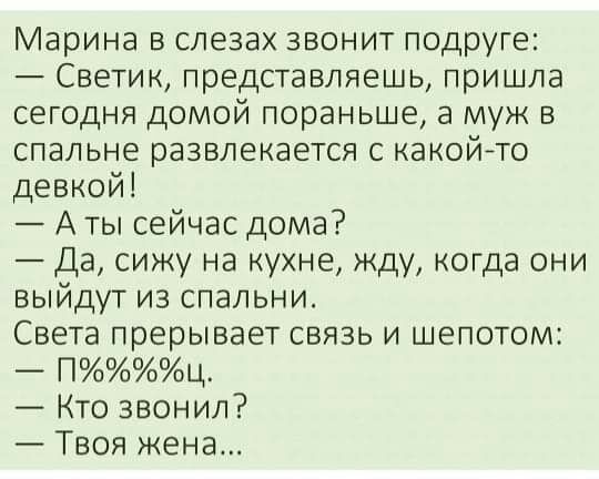 Марина в слезах звонит подруге Светик представляешь пришла сегодня домой пораньше а муж в спальне развлекается с какойто девкой А ты сейчас дома Да сижу на кухне жду когда они выйдут из спальни Света прерывает связь и шепотом Пц Кто звонил Твоя жена