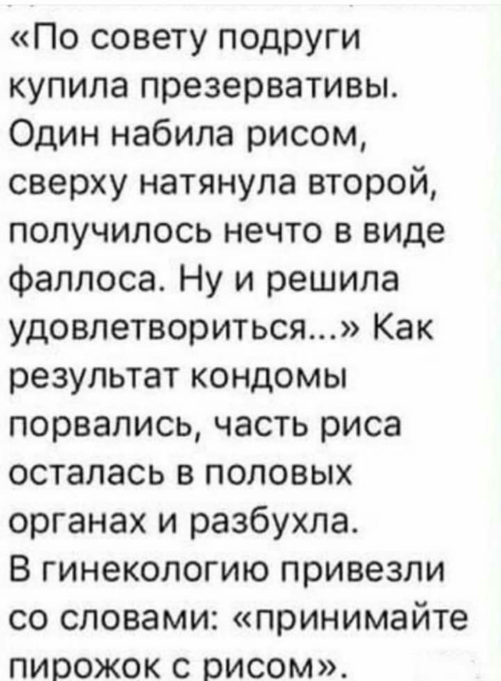 По совету подруги купила презервативы Один набила рисом сверху натянула второй получилось нечто в виде фаллоса Ну и решила удовлетвориться Как результат кондомы порвались часть риса осталась в половых органах и разбухла В гинекологию привезли со словами принимайте пирожок с рисом
