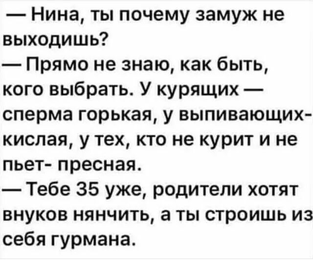 Нина ты почему замуж не выходишь Прямо не знаю как быть кого выбрать У курящих сперма горькая у выпивающих кислая у тех кто не курит и не пьет пресная Тебе 35 уже родители хотят внуков нянчить а ты строишь из себя гурмана