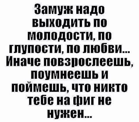 Замуж надо выходить по молодости по гпипоети по любви Иначе повзпоепеешь поимнеешь и поймешь что никто тебе на Фиг не нужен