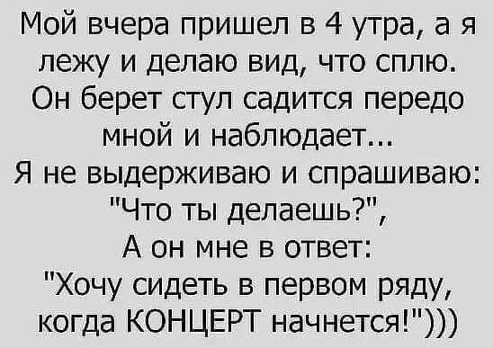 Мой вчера пришел в 4 утра а я лежу и делаю вид что сплю Он берет ступ садится передо мной и наблюдает Я не выдерживаю и спрашиваю Что ты делаешь А он мне в ответ Хочу сидеть в первом ряду когда КОНЦЕРТ начнется