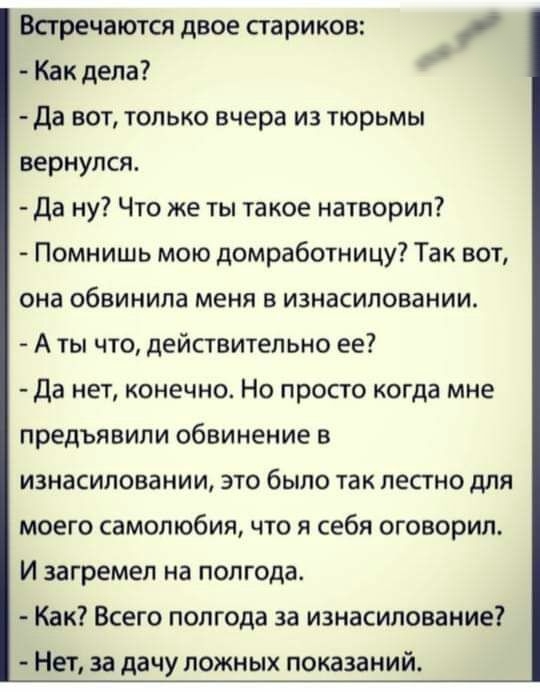 Встречаются двое стариков Как дела Да вот только вчера из тюрьмы вернулся да ну Что же ты такое натворил Помнишь мою домработницу Так вот она обвинила меня в изнасиловании А ты что действительно ее Да нет конечно Но просто когда мне предъявили обвинение в изнасиловании это было так лестно для моего самолюбия что я себя оговорил И загремел на полгода Как Всего полгода за изнасилование НЕТ за дачу П