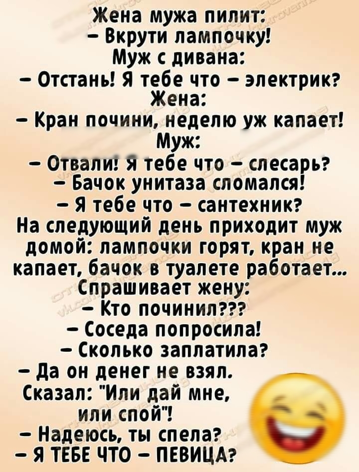 Жена мужа пилит Вкрути лампочку Муж с дивана Отстань Я тебе что электрик Жена Кран почини неделю уж капает Муж Отвали я тебе что слесарЬ Бачок унитаза сломался Я тебе что сантехникг На следующий день приходит муж домой лампочки горят кран не капает бачок в туалете работает Спрашивает жену Кто починил Соседа попросила Сколько заплатила да он денег не взял Сказал Или дай мне или спой Надеюсь ты спел