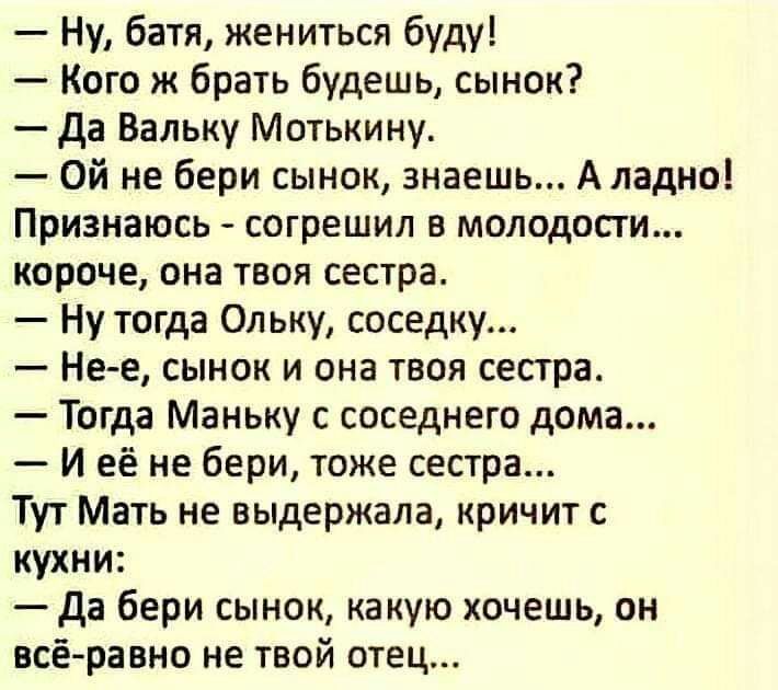 Ну батя жениться буду Кого ж брать будешь сынок да Вальку Мотькину Ой не бери сынок знаешь А ладно Признаюсь согрешил в молодости короче она твоя сестра Ну тогда Ол ьку соседку Не е сынок и она твоя сестра Тогда Маньку с соседнего дома И её не бери тоже сестра Тут Мать не выдержала кричит с кухни да бери сынок какую хочешь он всё равно не твой отец