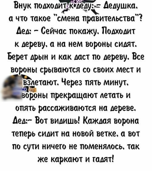 Внук подходйзгддедуъ дедушка а что такое смена правительства Дед Сейчас покажу Подходит к дереву а на нем вороны сидят Берет дрын и как даст по дереву Все вороны срываются со своих мест и Задают Через пять минут ор_оны прекращают летать и опять рассаживаются на дереве Аедг Вот видишь Каждая ворона теперь сидит на новой ветке а вот по сути ничего не поменялось так же каркают и гадят