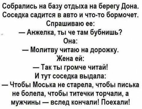 Собрались на базу отдыха на берегу Дона Соседка садится в авто и что то бормочет Спрашиваю ее Анжепка ты че там бубиишь Она Мопитву читаю на дорожку Жена ей Так ты громче читай И тут соседка выдала Чтобы Моська не старепа чтобы писька не болела чтобы титечки торчали а мужчины вслед кончали Поехали