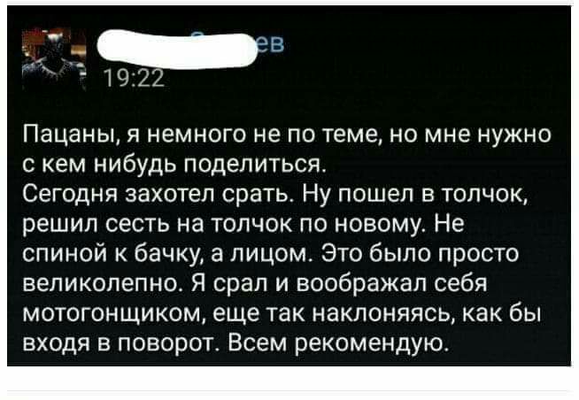 Пацаны я немного не по теме но мне нужно с кем нибудь поделиться Сегодня захотел срать Ну пошел в толчок решил сесть на толчок по новому Не спиной к бачку а лицом Это было просто великолепно Я срап и воображал себя мотогонщиком еще так наклоняясь как бы входя в поворот Всем рекомендую