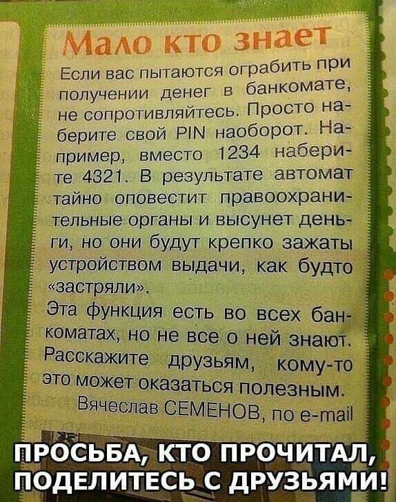 Мет ЗНЫЁТ __ Если вас пытаются оПЭдбИТЬ при получении денег в банкомаТе не сопротивпяйтесь ПРОСТО д берите свой РПЧ наобОРОТ На пример вместо 1234 набери те 4321 В результате автомат тайно оповестит правоохрани тельные органы и высунет день ги но они будут крепко зажаты устройством выдачи как будто застряли Эта функция есть во всех ба _ коматах но не все о ней знаю Расскажите друзьям кому то это м