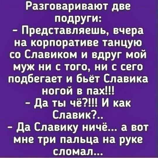 Разговаривают две подруги Представляешь вчера на корпоративе танцую со Славиком и вдруг мой муж ни с того ни с сего подбегает и бьёт Славика ногой в пах да ты чё И как Славик да Славику ничё а вот мне три пальца на руке сломал