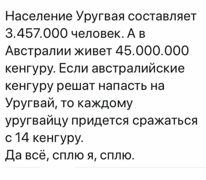 Население Уругвая составляет 3457000 человек А в Австралии живет 45ОООООО кенгуру Если австралийские кенгуру решат напасть на Уругвай то каждому уругвайцу придется сражаться с 14 кенгуру Да всё сплю я сплю