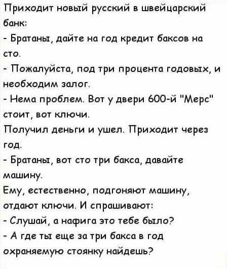 Приходит новый русский в швейцарский бан Братаны дайте на год редит баксов на сто Пожалуйста под три процента годовых и необходим залог Нема проблем Вот у двери 600 й Мерс стоит вот ключи Получил деньги и ушел Приходит через год Братаны вот сто три бакса давайте машину Ему естественно подгоняют машину отдают ключи И спрашивают Слушай а нафига это тебе было А где ты еще за три Бокса в год охраняему