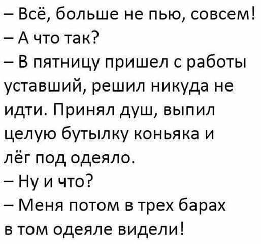 Всё больше не пью совсем А что так В пятницу пришел с работы уставший решил никуда не идти Принял душ выпил целую бутылку коньяка и лёг под одеяло Ну и что Меня потом в трех барах в том одеяле видели