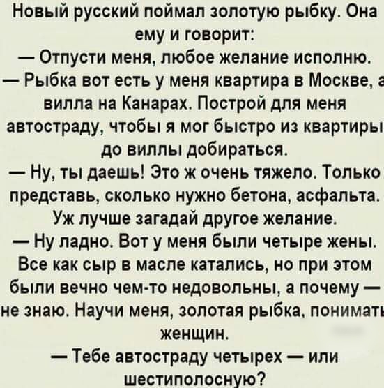 Новый русский поймал золотую рыбку Она ему и говорит Отпусти меня любое желание исполню Рыбка вот есть у меня квартира в Москве вилла на Канарах Построй для меня автостраду чтобы я мог быстро из квартиры до виллы добираться Ну ты даешь Это ж очень тяжело Только представь сколько нужно бетона асфальта Уж лучше загадай другое желание Ну ладно Вот у меня были четыре жены Все как сыр в масле катались 