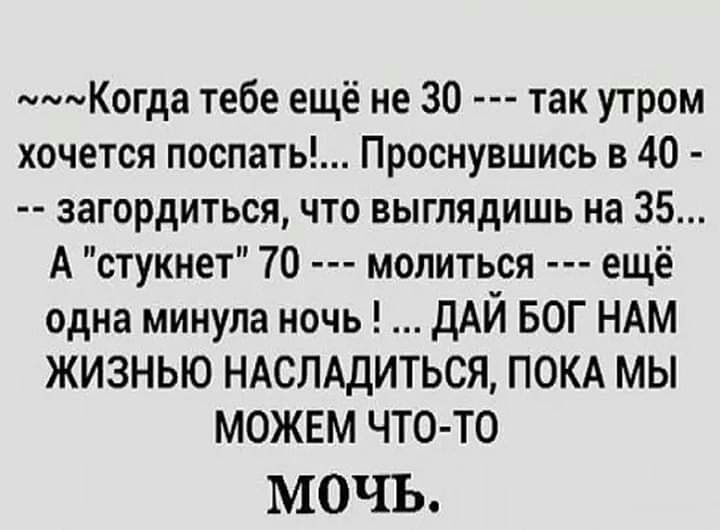 мммКогда тебе ещё не 30 так утром хочется поспать Проснувшись в 40 загордиться что выглядишь на 35 А стукнет 70 молиться ещё одна минула ночь ДАЙ БОГ НАМ ЖИЗНЬЮ НАСЛАДИТЬСЯ ПОКА МЫ МОЖЕМ ЧТО ТО МОЧЪ
