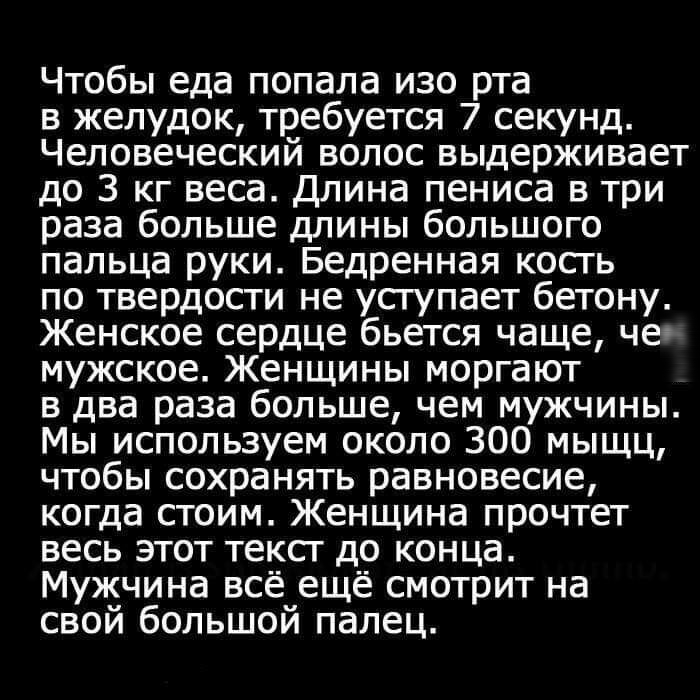 Чтобы еда попала изо рта в желудок требуется 7 секунд Человеческий волос выдерживает до 3 кг веса Длина пениса в три раза больше длины большого пальца руки Бедренная косгь по твердости не усгупает бетону Женское сердце бьется чаще чес мужское Женщины моргают в два раза больше чем мужчины Мы используем около 300 мыщц чтобы сохранять равновесие когда стоим Женщина прочтет весь этот текст до конца Му