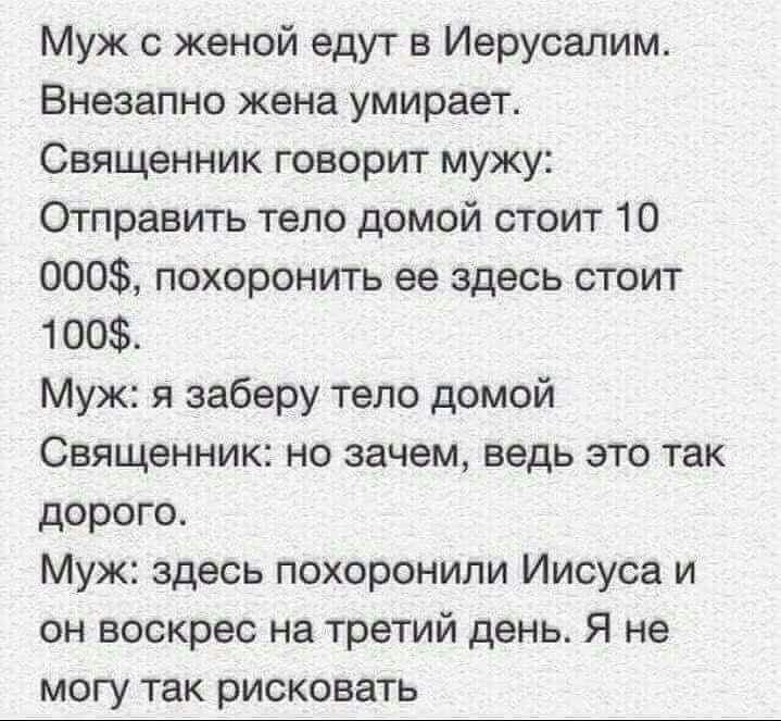 Муж с женой едут в Иерусалим Внезапно жена умирает Священник говорит мужу Отправить тело домой стоит 10 000 похоронить ее здесь стоит 100 Муж я заберу тело домой Священник но зачем ведь это так дорого Муж здесь похоронили Иисуса и он воскрес на третий день Я не могу так рисковать