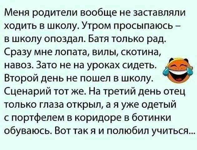 Меня родители вообще не заставляли ходить в школу Утром просыпаюсь в школу опоздал Батя только рад Сразу мне лопата вилы скотина навоз Зато не на уроках сидеть Второй день не пошел в школу Сценарий тот же На третий день отец только глаза открыл а я уже одетый с портфелем в коридоре в ботинки обуваюсь Вот так я и полюбил учиться