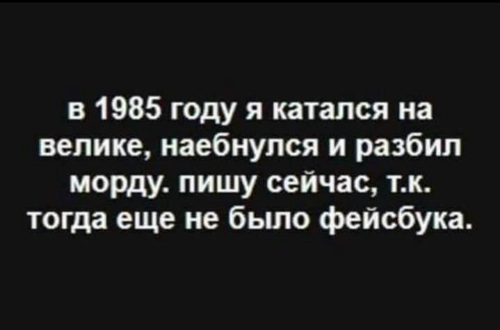 в 1985 году я катался на велике наебнупся и разбил морду пишу сейчас тк тогда еще не было фейсбука