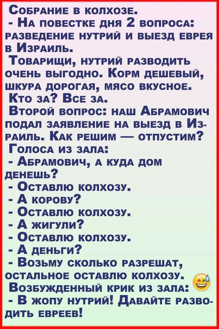 СОБРАНИЕ в колхозе НА повестке дня 2 вопросА рАзведение нутрий и выезд еврея в ИЗРАИЛЬ Томрищи нутрий РАЗВОДИТЬ очень выгодно Корм дешевый ШКУРА дорогАя мясо вкусное Кто ЗА Все 3А Второй вопрос НАШ АБРАМОВИЧ подАп 3Аявление НА выезд в Из рАиль КАк решим отпустим ГолосА из ЗАЛА АБРАмович А КУДА дом денешь ОСТАВПЮ колхозу А корову ОСТАВПЮ колхозу А жигули ОсТАвлю колхозу А деньги Возьму сколько мзре