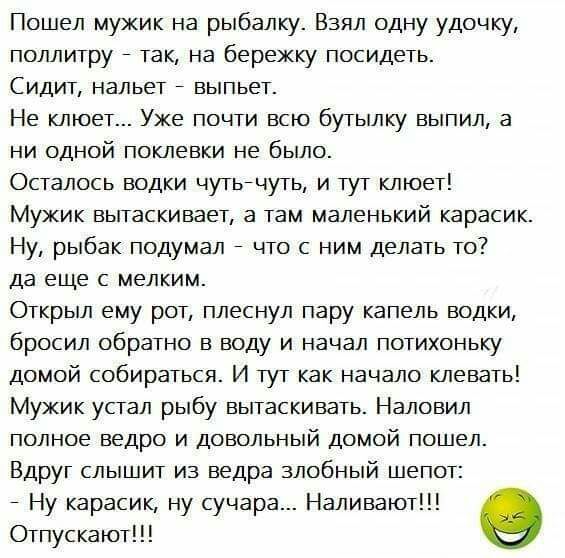 Пошел мужик на рыбалку Взял одну удочку поллитру так на бережку посидеть Сидит нальет выпьет Не клюет Уже почти всю бутылку выпил а ни одной поклевки не было Осталось водки чутьйчуть и тут клюет Мужик вытаскивает а там маленький карасик Ну рыбак подумал что с ним делать то да еще с мелким Открыл ему рот плеснул пару капель водки бросил обратно в воду и начал потихоньку домой собираться И тут как н
