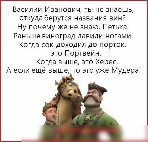 Василий Иванович ты не знаешь откуда берутся названия вин _ Ну почему же не знаю Петька Раньше виноград давили ногами Когда сок доходил до порток это Портвейн Когда выше это Херес А если ещё выше то это уже Мудера