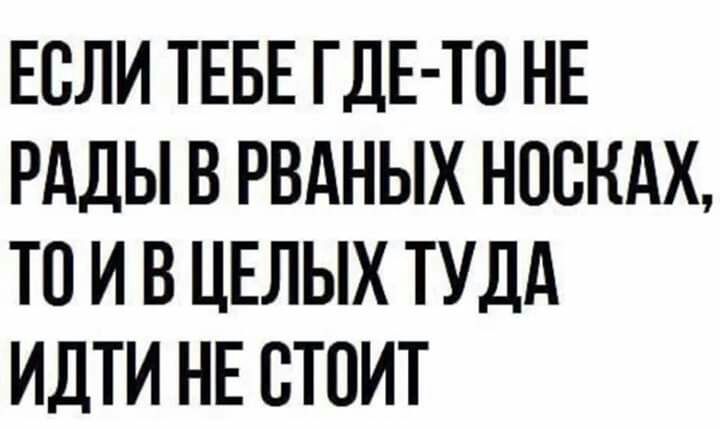 ЕСЛИ ТЕБЕ ГДЕ ТО НЕ РАДЫ В РВАНЫХ НОСКАХ ТО И В ЦЕЛЫХ ТУДА ИДТИ НЕ СТОИТ