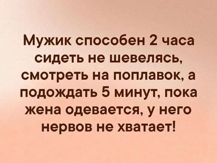 Мужик способен 2 часа сидеть не шевелясь смотреть на поплавок а подождать 5 минут пока жена одевается у него нервов не хватает