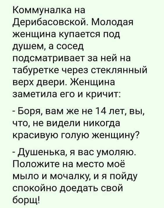 Коммуналка на Дерибасовской Молодая женщина купается под душем а сосед подсматривает за ней на табуретке через стеклянный верх двери Женщина заметила его и кричит Боря вам же не 14 лет вы что не видели никогда красивую голую женщину Душенька я вас умоляю Положите на место моё мыло и мочалку и я пойду спокойно доедать свой борщ