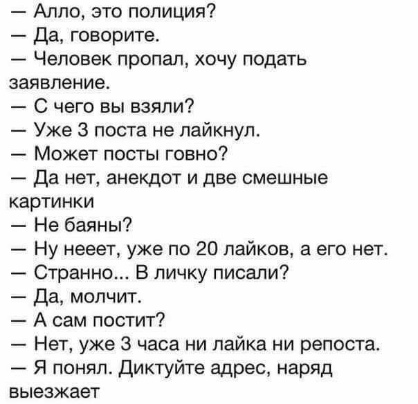 Алло это полиция Да говорите Человек пропал хочу подать заявление С чего вы взяли Уже 3 поста не пайкнул Может посты говно Да нет анекдот и две смешные картинки Не баяны Ну нееет уже по 20 пайков а его нет Странно В личку писали Да молчит А сам постит Нет уже 3 часа ни лайка ни репоста Я понял Диктуйте адрес наряд выезжает