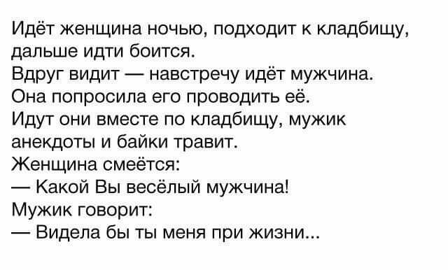 Идёт женщина ночью подходит к кладбищу дальше идти боится Вдруг видит навстречу идёт мужчина Она попросила его проводить её Идут они вместе по кладбищу мужик анекдоты и байки травит Женщина смеётся Какой Вы весёлый мужчина Мужик говорит Видела бы ты меня при жизни