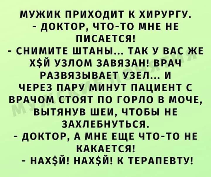 мужик приходит к хирургу доктор что то мнв нв писднтст снимитв штдны ТАК У ВАС же ХЙ узлом ЗАВЯЗАН ВРАЧ РАЗВЯЗЫВАЕТ узвп и через ПАРУ минут пдцивнт с ВРАЧОМ стоят по горло в моче вытянув шви чтовы нв здхпввнуться доктор А мне еще что то нь кдкдвтст НАХЙ НАХЙ к ТЕРАПЕВТУ