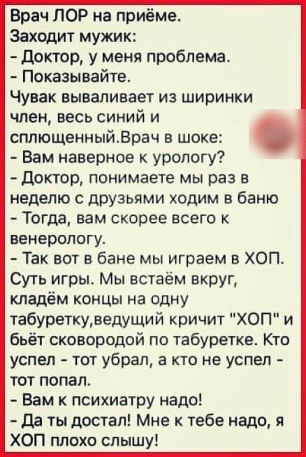 Врач ЛОР на приёме Заходит мужик доктор у меня проблема Показывайте Чувак вываливает из ширинки член весь синий и сплющенныйВрач в шоке Вам наверное к урологу доктор понимаете мы раз в неделю с друзьями ходим в баню Тогда нам скорее всего венерологу Так вот в бане мы играем в ХОП Суть игры Мы встаём вкруг кладём концы на одну табуреткуведущий кричит ХОП и бьёт сковородой по табуретке Кто успел тот