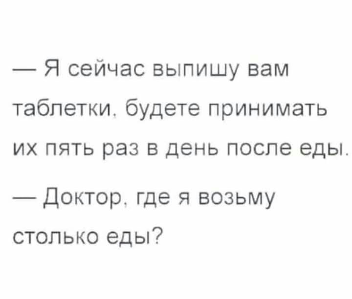 Я сейчас выпишу вам таблетки будете принимать ИХ ПЯТЬ раз В день ПОСЛЕ еды _Доктор где я возьму столько еды