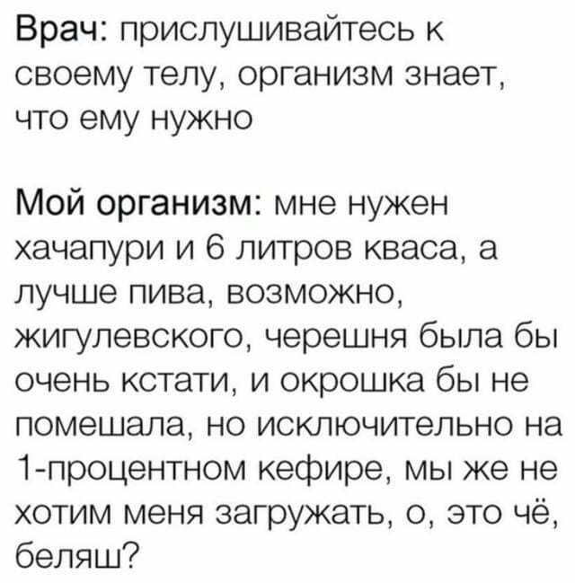Врач прислушивайтесь к своему телу организм знает что ему нужно Мой организм мне нужен хачапури и 6 литров кваса а лучше пива возможно жигулевского черешня была бы очень кстати и окрошка бы не помешала но исключительно на 1 процентном кефире мы же не хотим меня загружать 0 это чё беляш