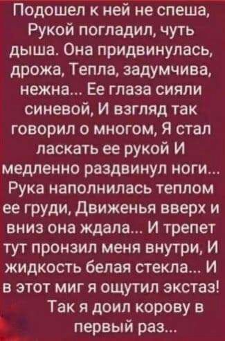 Подошел к ней не спеша Рукой погладил чуть дыша Она придвинулась дрожа Тепла задумчива нежна Ее глаза сияли синевой И взгляд так говорил о многом Я стал ласкать ее рукой И медленно раздвинул ноги Рука наполнилась теплом ее груди движенья вверх и вниз она ждала И трепет тут пронзил меня внутри И жидкость белая стекла И в этот миг я ощутил экстаз Так я доил корову в Ъ первый раз