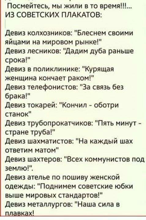 Посмейтесь мы жили в то время ИЗ СОВЕТСКИХ ПЛАКАТОВ Девиз колхозников Блеснем своими яйцами на мировом рынке Девиз лесников дадим дуба раньше срока Девиз в поликлинике Курящая женщина кончает раком Девиз телефонистов За связь без брака Девиз токарей Кончил оботри станок Девиз трубопрокатчиков Пять минут стране труба Девиз шахматистов На каждый шах ответим матом Девиз шахтеров Всех коммунистов под 