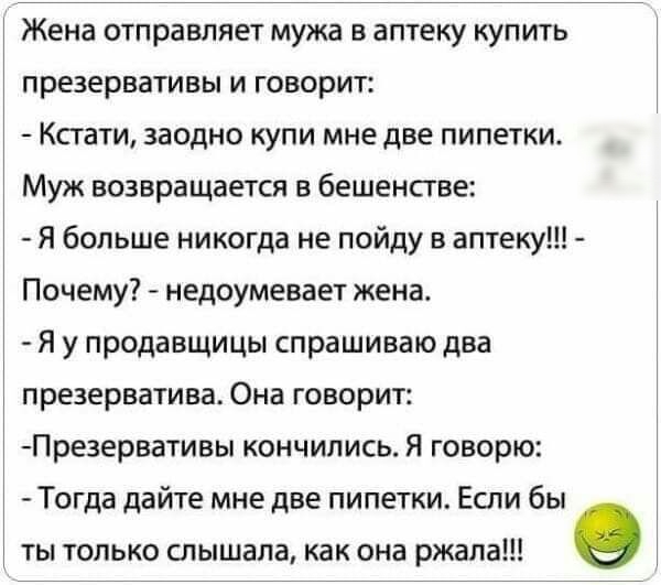 Жена отправляет мужа в аптеку купить презервативы и говорит Кстати заодно купи мне две пипетки Муж возвращается в бешенстве Я больше никогда не пойду в аптеку Почему недоумевает жена Я у продавщицы спрашиваю два презерватива Она говорит Презервативы кончились Я говорю Тогда дайте мне две пипетки Если бы ты только слышала как она ржала