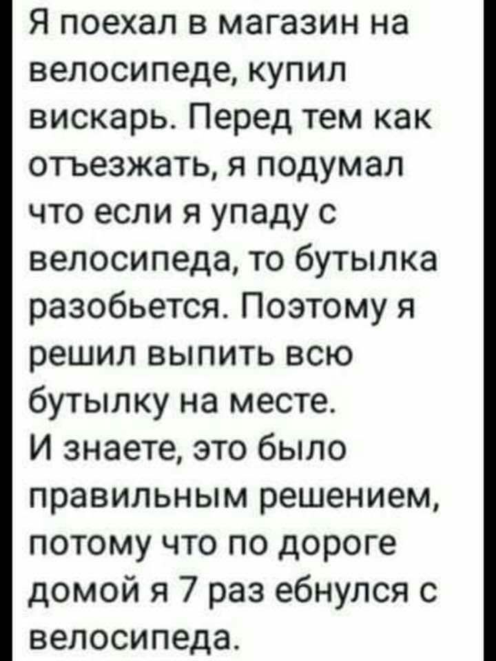 Я поехал в магазин на велосипеде купил вискарь Перед тем как отьезжать я подумал что если я упаду с велосипеда то бутылка разобьется Поэтому я решил выпить всю бутылку на месте И знаете это было правильным решением потому что по дороге домой я 7 раз ебнулся с велосипеда