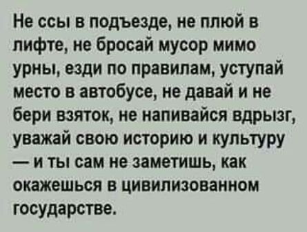 Не ссы в подъезде ие плюй в лифте не бросай мусор мимо урны вади по правилам уступай место в автобусе не давай и не бери взяток не напивайся вдрызг уважай свою историю и культуру и ты сам не заметишь как окажешься в цивилизованном государстве