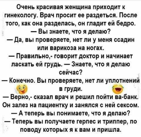 Очень КріСИБЗЯ ЖЕНЩИНЕ ПРИХОДИТ К гинекологу Врач просит ее раздеться После того как она разделась он гладит ей бедро Вы знаете что я делаю да вы проверяете нет ли у меня ссадин или варикоза на ногах Правильно говорит доктор и начинает ласкать ей грудь Знаете что я делаю сейчас Конечно Вы проверяете нет ли уплотнений груди Берно сказал врач и решил пойти ва банк Он залез на пациентку и занялся с н