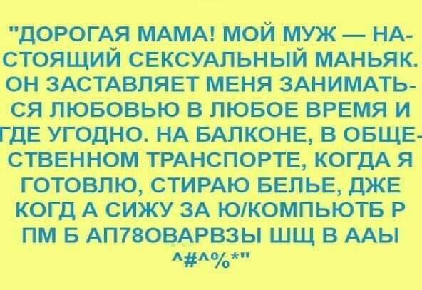 ДОРОГАЯ МАМА мой муж _ НА стоящий СЕКСУАЛЬНЫЙ МАНЬЯК он ЗАСТАВПЯЕТ меня ЗАНИМАТЬ ся пювовью в лювов ВРЕМЯ и ГДЕ угодно НА БАПКОНЕ в ОБЩЕ стввнном ТРАНСПОРТЕ когдА я готовлю СТИРАЮ БЕЛЬЕ дЖЕ когд А сижу ЗА Юкомпьютв Р пм в АП7803АРвзы шщ в мы п