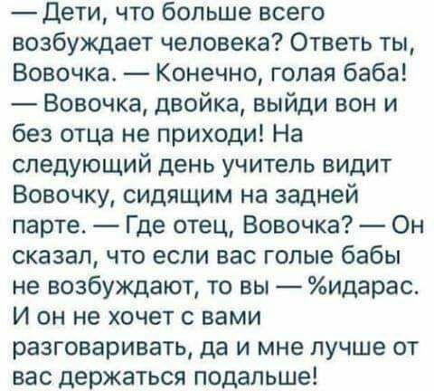 Дети что больше всего возбуждает человека Ответь ты Вовочка Конечно голая баба Вовочка двойка выйди вон и без отца не приходи На следующий день учитель видит Вовочку сидящим на задней парте Где отец Вовочка Он сказал что если вас голые бабы не возбуждают то вы идарас И он не хочет с вами разговаривать да и мне лучше от вас держаться подальше