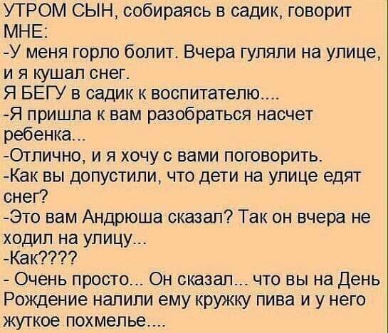 УТРОМ СЫН собираясь в садик говорит МНЕ У меня горло болит Вчера гуляли на улице и я кушал снег Я БЕГУ в садик к воспитателю Я пришла к вам разобраться насчет ребенка Отлично и я хочу с вами поговорить Как вы допустили что дети на улице едят снег Это вам Андрюша сказал Так он вчера не ходил на улицу Как Очень просто Он сказал что вы на День Рождение налили ему кружку пива и у него жуткое похмелье