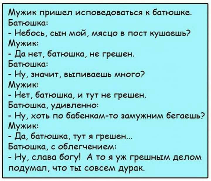 Мужик пришел исповедоваться батюшке Батюшка Небось сын мой мясцо в пост кушаешь Мужик Да нет батюшка не грешен Батюшка Ну значит выпиваешь много Мужик Нет батюшка и тут не грешен Батюшка удивленно Ну хоть по бабенкам то замужним бегаешь Мужик Да батюшка тут я грешен Батюшка с облегчением Ну слава богу А то я уж грешным делом подумал что ть совсем дурак