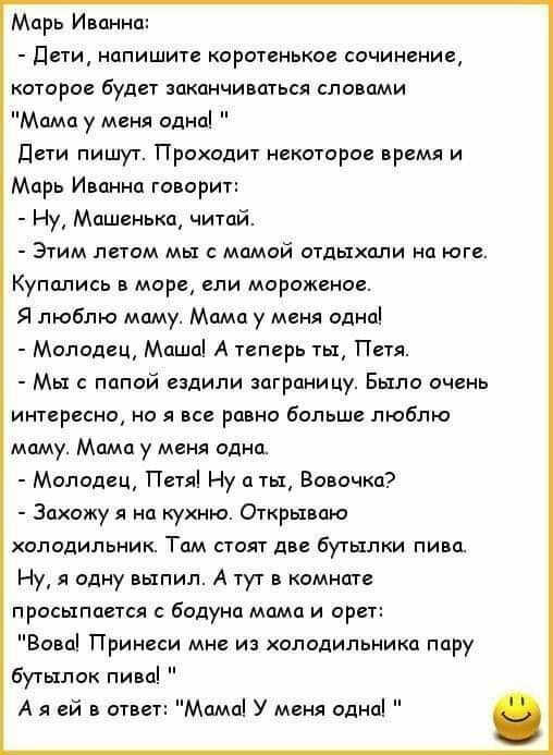 Марь Иванна дети напишите коротенькое сочинение которое будет заканчиваться словами Мама у меня одна Дети пишут Проходит некоторое время и Марь Иванна говорит Ну Машенька читай Этим летом мы с мамой отдыхали на юге Купались в море ели мороженое Я люблю маму Мама у меня одна Молодец Маша А теперь ты Петя Мы с папой ездили заграницу Было очень интересно но я все равно больше люблю маму Мама у меня о